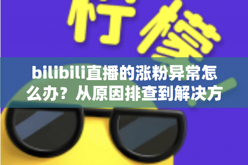 bilibili直播的涨粉异常怎么办？从原因排查到解决方案的完整指南