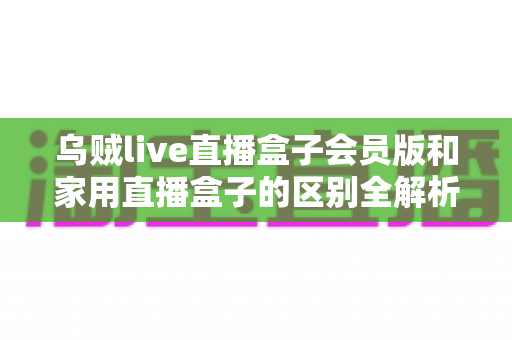 乌贼live直播盒子会员版和家用直播盒子的区别全解析:一文读懂如何选对直播设备 乌贼live直播盒子会员版和家用直播盒子的区别全解析:一文读懂如何选对直播设备