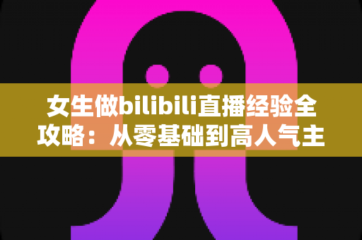 女生做bilibili直播经验全攻略:从零基础到高人气主播的实战指南 女生做bilibili直播经验全攻略:从零基础到高人气主播的实战指南