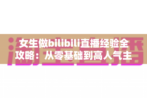 女生做bilibili直播经验全攻略：从零基础到高人气主播的实战指南