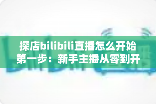 探店bilibili直播怎么开始第一步:新手主播从零到开播的完整实战指南 探店bilibili直播怎么开始第一步:新手主播从零到开播的完整实战指南