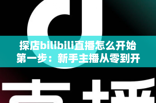 探店bilibili直播怎么开始第一步:新手主播从零到开播的完整实战指南 探店bilibili直播怎么开始第一步:新手主播从零到开播的完整实战指南