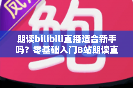朗读bilibili直播适合新手吗？零基础入门B站朗读直播的完整指南与实用建议