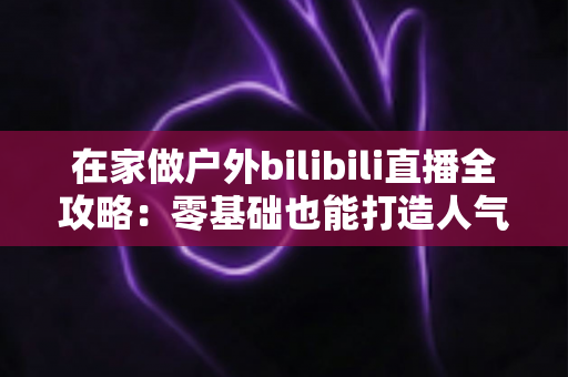 在家做户外bilibili直播全攻略：零基础也能打造人气爆棚的露天直播间