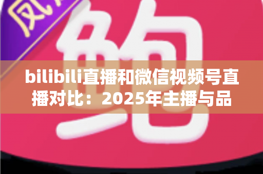 bilibili直播和微信视频号直播对比:2025年主播与品牌选平台的全方位实战指南 bilibili直播和微信视频号直播对比:2025年主播与品牌选平台的全方位实战指南