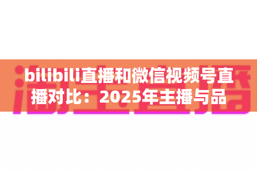 bilibili直播和微信视频号直播对比：2025年主播与品牌选平台的全方位实战指南