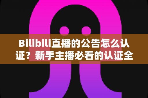 Bilibili直播的公告怎么认证？新手主播必看的认证全流程与实战攻略