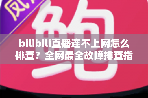 bilibili直播连不上网怎么排查？全网最全故障排查指南，快速恢复你的追番追播体验