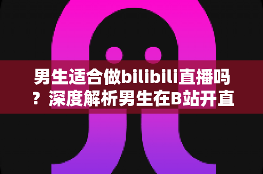 男生适合做bilibili直播吗？深度解析男生在B站开直播的优势、方向与成功秘诀