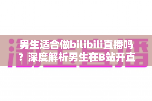男生适合做bilibili直播吗？深度解析男生在B站开直播的优势、方向与成功秘诀