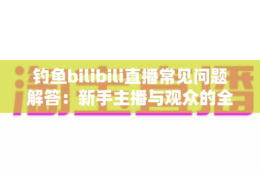 钓鱼bilibili直播常见问题解答：新手主播与观众的全方位实用指南