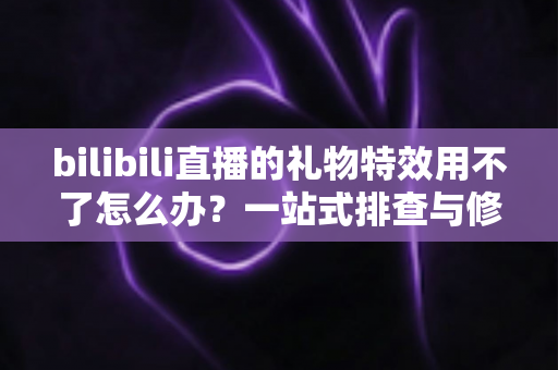 bilibili直播的礼物特效用不了怎么办？一站式排查与修复全攻略
