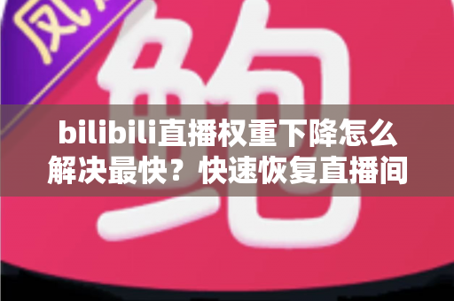 bilibili直播权重下降怎么解决最快？快速恢复直播间流量的完整攻略