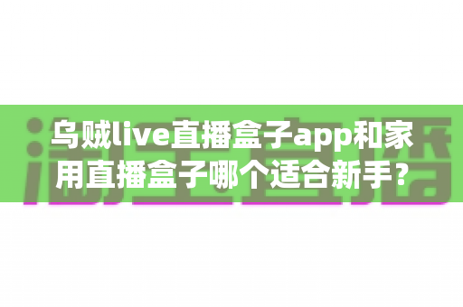 乌贼live直播盒子app和家用直播盒子哪个适合新手？零基础主播的直播设备选择全指南