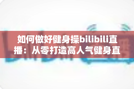 如何做好健身操bilibili直播:从零打造高人气健身直播间的完整实战指南 如何做好健身操bilibili直播:从零打造高人气健身直播间的完整实战指南