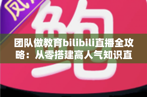 团队做教育bilibili直播全攻略:从零搭建高人气知识直播间的实战指南 团队做教育bilibili直播全攻略:从零搭建高人气知识直播间的实战指南