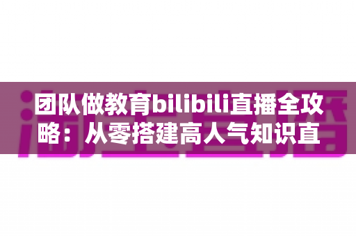 团队做教育bilibili直播全攻略:从零搭建高人气知识直播间的实战指南 团队做教育bilibili直播全攻略:从零搭建高人气知识直播间的实战指南