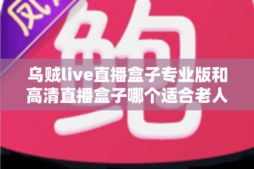 乌贼live直播盒子专业版和高清直播盒子哪个适合老人?为爸妈挑选电视盒子的完整指南 乌贼live直播盒子专业版和高清直播盒子哪个适合老人?为爸妈挑选电视盒子的完整指南
