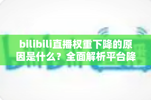 bilibili直播权重下降的原因是什么？全面解析平台降权机制与恢复方法