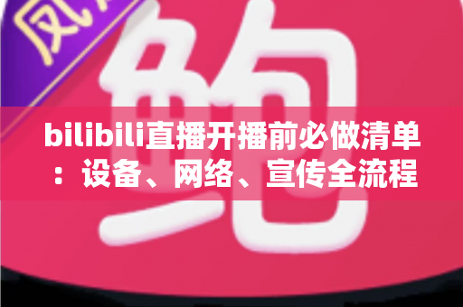 bilibili直播开播前必做清单：设备、网络、宣传全流程开播指南，让每一场直播都稳定吸粉