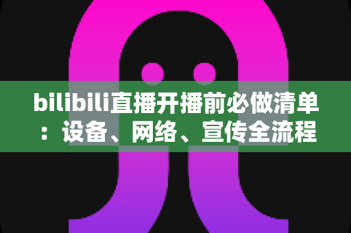 bilibili直播开播前必做清单：设备、网络、宣传全流程开播指南，让每一场直播都稳定吸粉