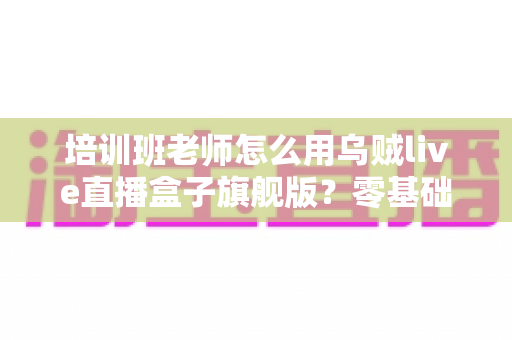 培训班老师怎么用乌贼live直播盒子旗舰版？零基础快速上手的在线教学直播实操指南