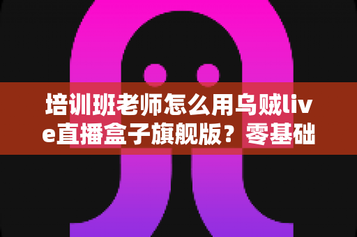 培训班老师怎么用乌贼live直播盒子旗舰版？零基础快速上手的在线教学直播实操指南