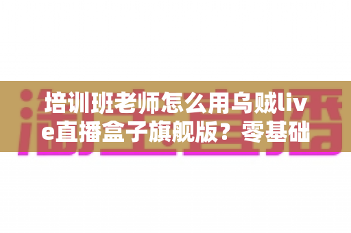 培训班老师怎么用乌贼live直播盒子旗舰版？零基础快速上手的在线教学直播实操指南