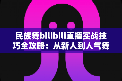 民族舞bilibili直播实战技巧全攻略：从新人到人气舞者的进阶指南