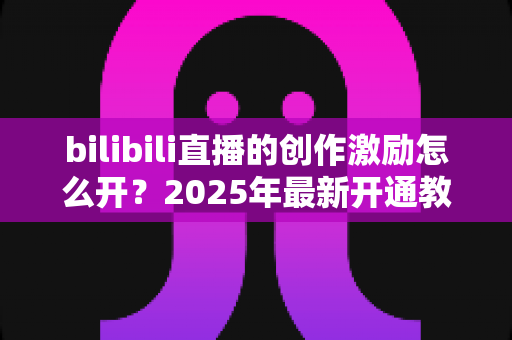 bilibili直播的创作激励怎么开?2025年最新开通教程与涨收益全攻略 bilibili直播的创作激励怎么开?2025年最新开通教程与涨收益全攻略