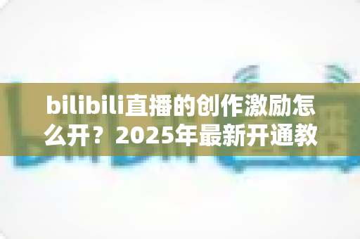 bilibili直播的创作激励怎么开?2025年最新开通教程与涨收益全攻略 bilibili直播的创作激励怎么开?2025年最新开通教程与涨收益全攻略