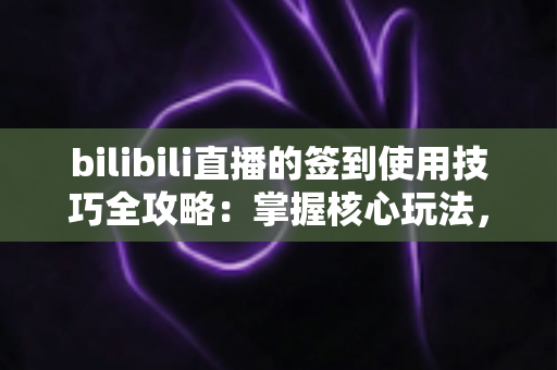 bilibili直播的签到使用技巧全攻略：掌握核心玩法，解锁每日专属福利与亲密加成