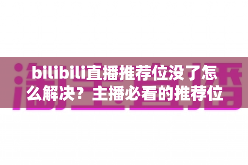bilibili直播推荐位没了怎么解决？主播必看的推荐位恢复与流量提升全攻略