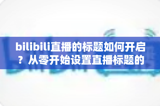 bilibili直播的标题如何开启?从零开始设置直播标题的完整实用指南 bilibili直播的标题如何开启?从零开始设置直播标题的完整实用指南
