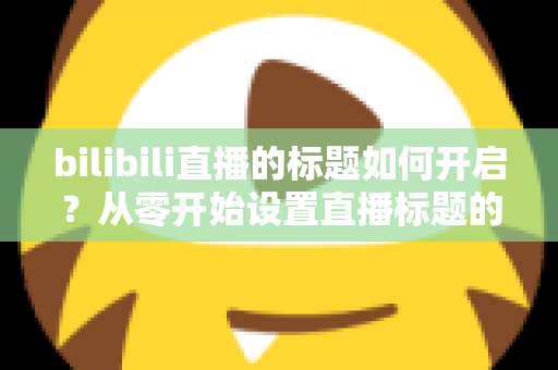 bilibili直播的标题如何开启？从零开始设置直播标题的完整实用指南