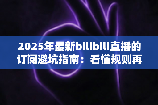 2025年最新bilibili直播的订阅避坑指南：看懂规则再掏钱，让你的每一分订阅费都花得明明白白