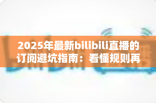 2025年最新bilibili直播的订阅避坑指南：看懂规则再掏钱，让你的每一分订阅费都花得明明白白
