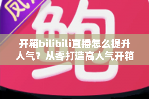 开箱bilibili直播怎么提升人气？从零打造高人气开箱直播间的全攻略