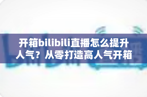 开箱bilibili直播怎么提升人气？从零打造高人气开箱直播间的全攻略