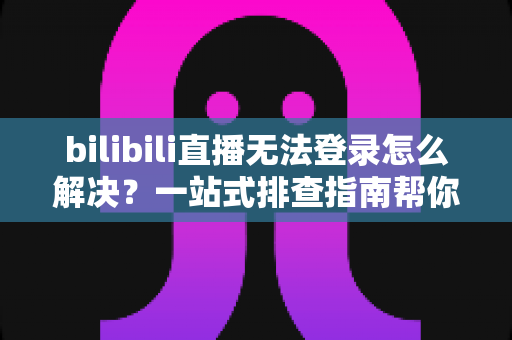 bilibili直播无法登录怎么解决？一站式排查指南帮你快速恢复观看体验