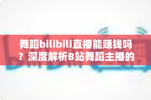 舞蹈bilibili直播能赚钱吗？深度解析B站舞蹈主播的变现潜力与实战指南