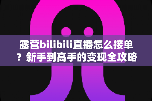 露营bilibili直播怎么接单？新手到高手的变现全攻略与实战指南