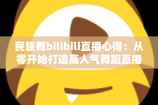 民族舞bilibili直播心得:从零开始打造高人气舞蹈直播间的实战经验分享 民族舞bilibili直播心得:从零开始打造高人气舞蹈直播间的实战经验分享