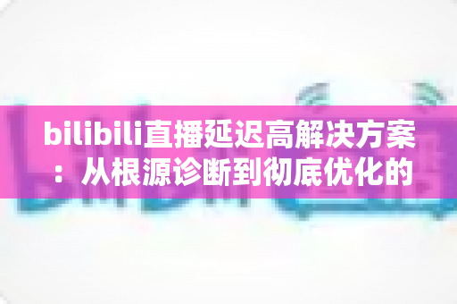 bilibili直播延迟高解决方案：从根源诊断到彻底优化的完整指南