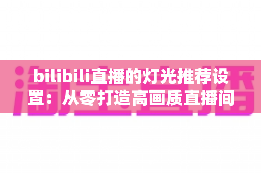 bilibili直播的灯光推荐设置:从零打造高画质直播间的专业灯光布置指南 bilibili直播的灯光推荐设置:从零打造高画质直播间的专业灯光布置指南