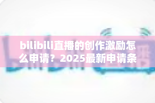 bilibili直播的创作激励怎么申请?2025最新申请条件、流程与收益提升攻略大全 bilibili直播的创作激励怎么申请?2025最新申请条件、流程与收益提升攻略大全
