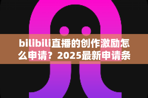 bilibili直播的创作激励怎么申请？2025最新申请条件、流程与收益提升攻略大全