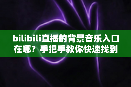 bilibili直播的背景音乐入口在哪？手把手教你快速找到音乐入口，让直播间气氛瞬间拉满
