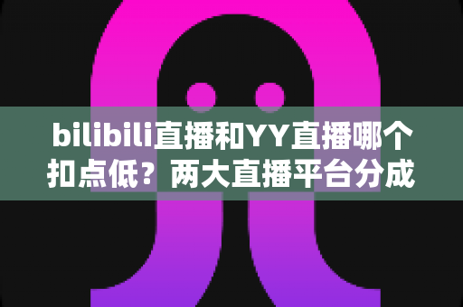 bilibili直播和YY直播哪个扣点低？两大直播平台分成比例全面对比，主播选平台涨收入必看指南