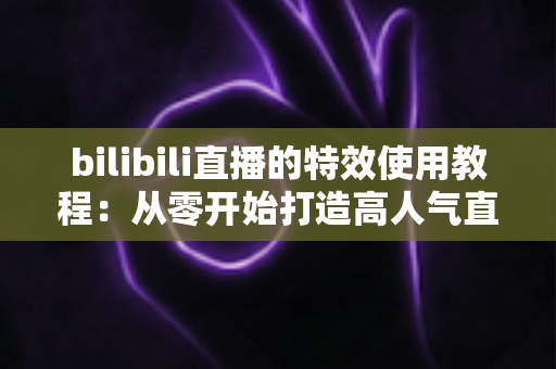 bilibili直播的特效使用教程：从零开始打造高人气直播间的完整指南